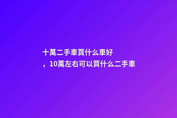 十萬二手車買什么車好，10萬左右可以買什么二手車